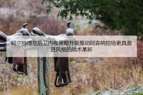 阿尔特塔左后卫内收策略升级推动阿森纳控场更具激进风格的战术革新