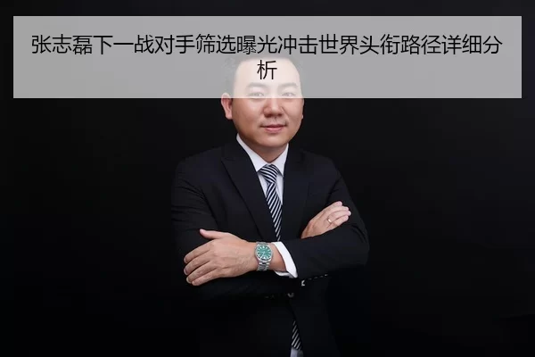 张志磊下一战对手筛选曝光冲击世界头衔路径详细分析