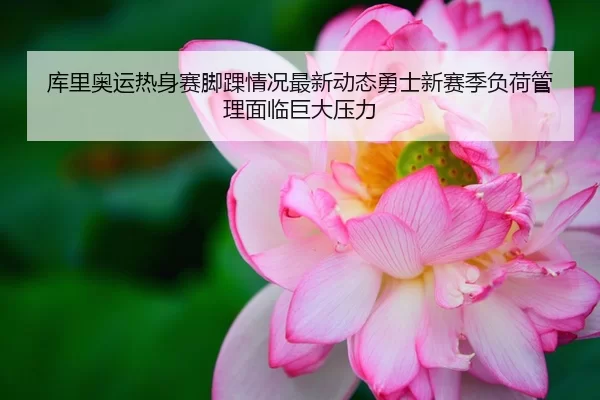 库里奥运热身赛脚踝情况最新动态勇士新赛季负荷管理面临巨大压力