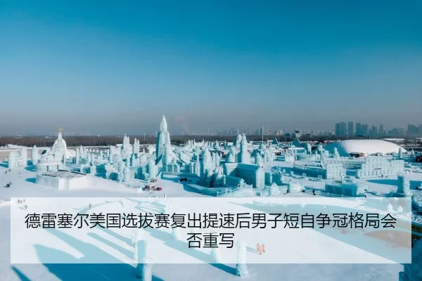 德雷塞尔美国选拔赛复出提速后男子短自争冠格局会否重写