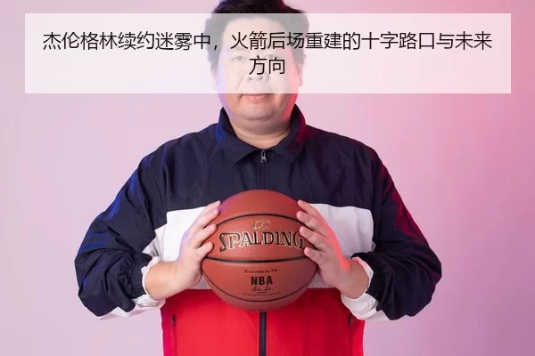 杰伦格林续约迷雾中，火箭后场重建的十字路口与未来方向