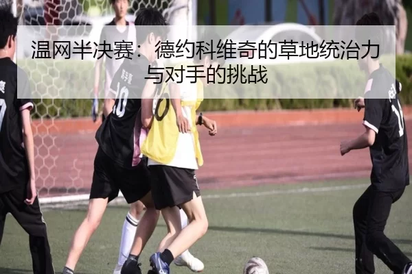温网半决赛：德约科维奇的草地统治力与对手的挑战