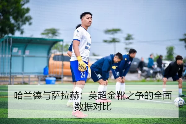 哈兰德与萨拉赫：英超金靴之争的全面数据对比