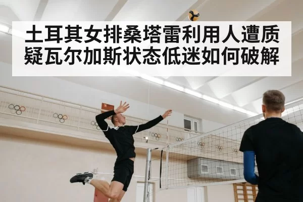 土耳其女排桑塔雷利用人遭质疑瓦尔加斯状态低迷如何破解