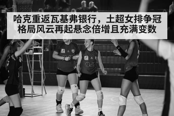 哈克重返瓦基弗银行，土超女排争冠格局风云再起悬念倍增且充满变数