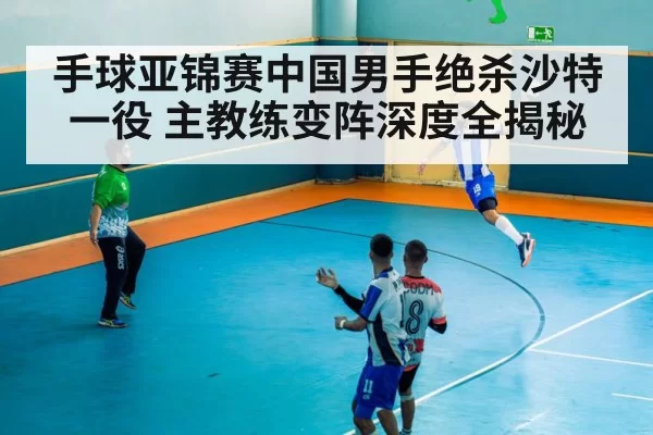 手球亚锦赛中国男手绝杀沙特一役 主教练变阵深度全揭秘