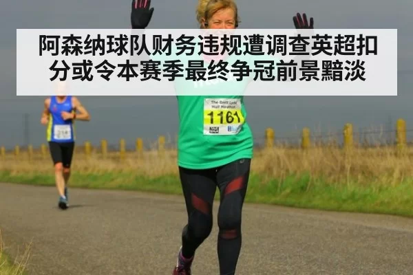 阿森纳球队财务违规遭调查英超扣分或令本赛季最终争冠前景黯淡