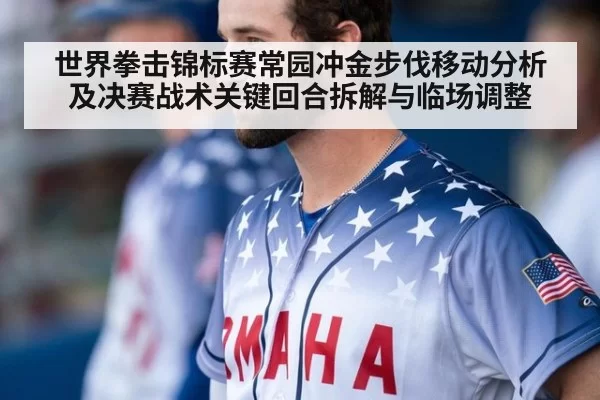 世界拳击锦标赛常园冲金步伐移动分析及决赛战术关键回合拆解与临场调整